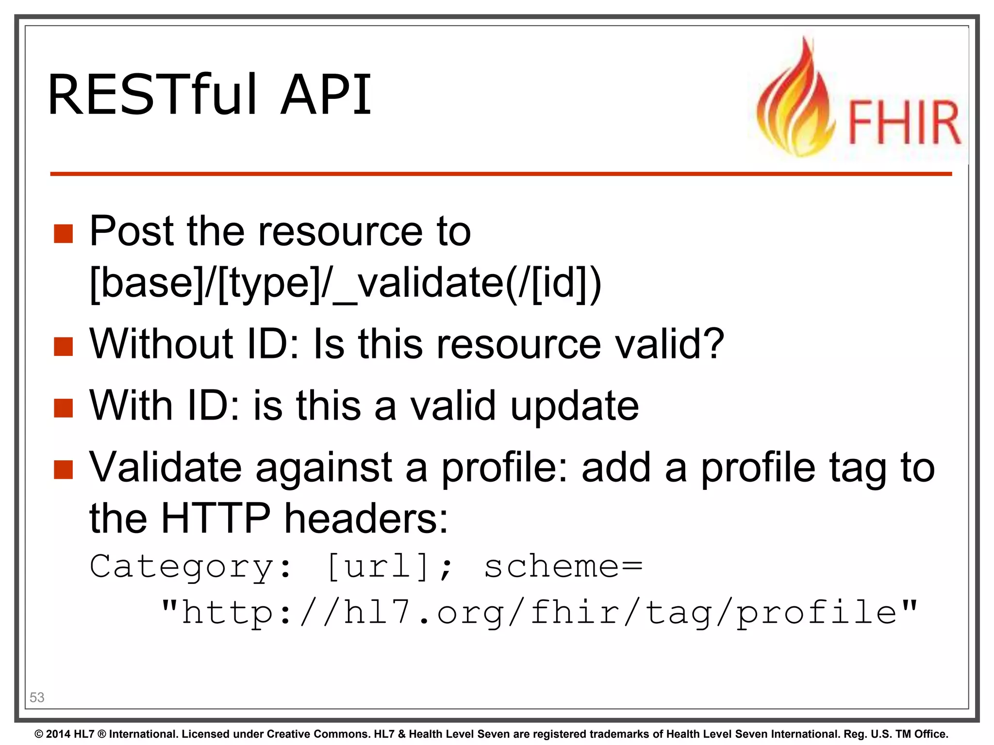 RESTful API 
 Post the resource to 
[base]/[type]/_validate(/[id]) 
 Without ID: Is this resource valid? 
 With ID: is this a valid update 
 Validate against a profile: add a profile tag to 
the HTTP headers: 
Category: [url]; scheme= 
"http://hl7.org/fhir/tag/profile" 
53 
© 2014 HL7 ® International. Licensed under Creative Commons. HL7 & Health Level Seven are registered trademarks of Health Level Seven International. Reg. U.S. TM Office. 
 