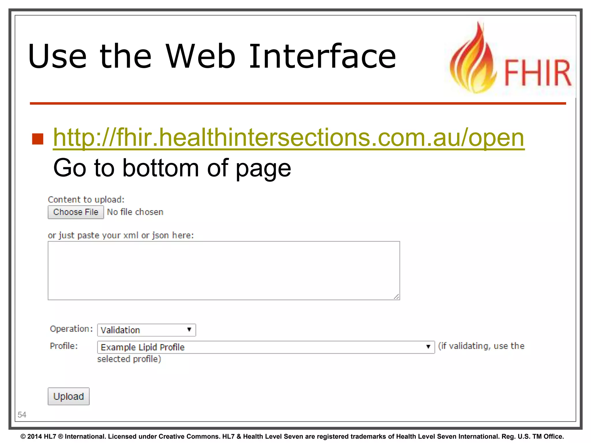 Use the Web Interface 
 http://fhir.healthintersections.com.au/open 
Go to bottom of page 
54 
© 2014 HL7 ® International. Licensed under Creative Commons. HL7 & Health Level Seven are registered trademarks of Health Level Seven International. Reg. U.S. TM Office. 
 