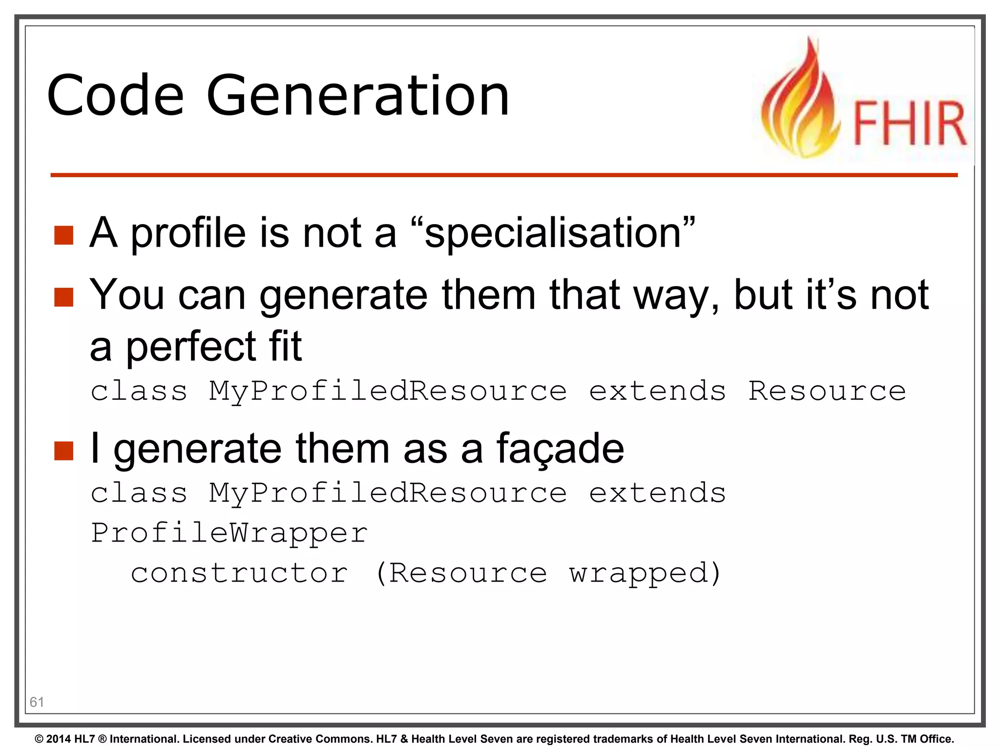 Code Generation 
 A profile is not a “specialisation” 
 You can generate them that way, but it’s not 
a perfect fit 
class MyProfiledResource extends Resource 
 I generate them as a façade 
class MyProfiledResource extends 
ProfileWrapper 
constructor (Resource wrapped) 
61 
© 2014 HL7 ® International. Licensed under Creative Commons. HL7 & Health Level Seven are registered trademarks of Health Level Seven International. Reg. U.S. TM Office. 
 