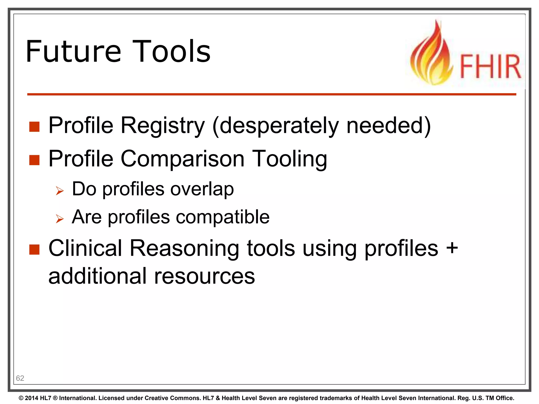 Future Tools 
 Profile Registry (desperately needed) 
 Profile Comparison Tooling 
 Do profiles overlap 
 Are profiles compatible 
 Clinical Reasoning tools using profiles + 
additional resources 
62 
© 2014 HL7 ® International. Licensed under Creative Commons. HL7 & Health Level Seven are registered trademarks of Health Level Seven International. Reg. U.S. TM Office. 
 