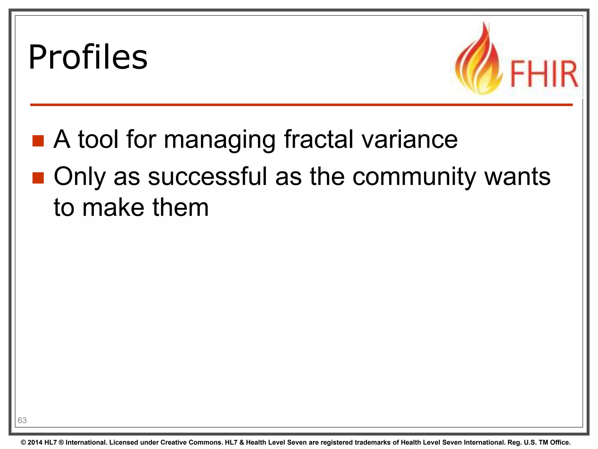 Profiles 
 A tool for managing fractal variance 
 Only as successful as the community wants 
to make them 
63 
© 2014 HL7 ® International. Licensed under Creative Commons. HL7 & Health Level Seven are registered trademarks of Health Level Seven International. Reg. U.S. TM Office. 
