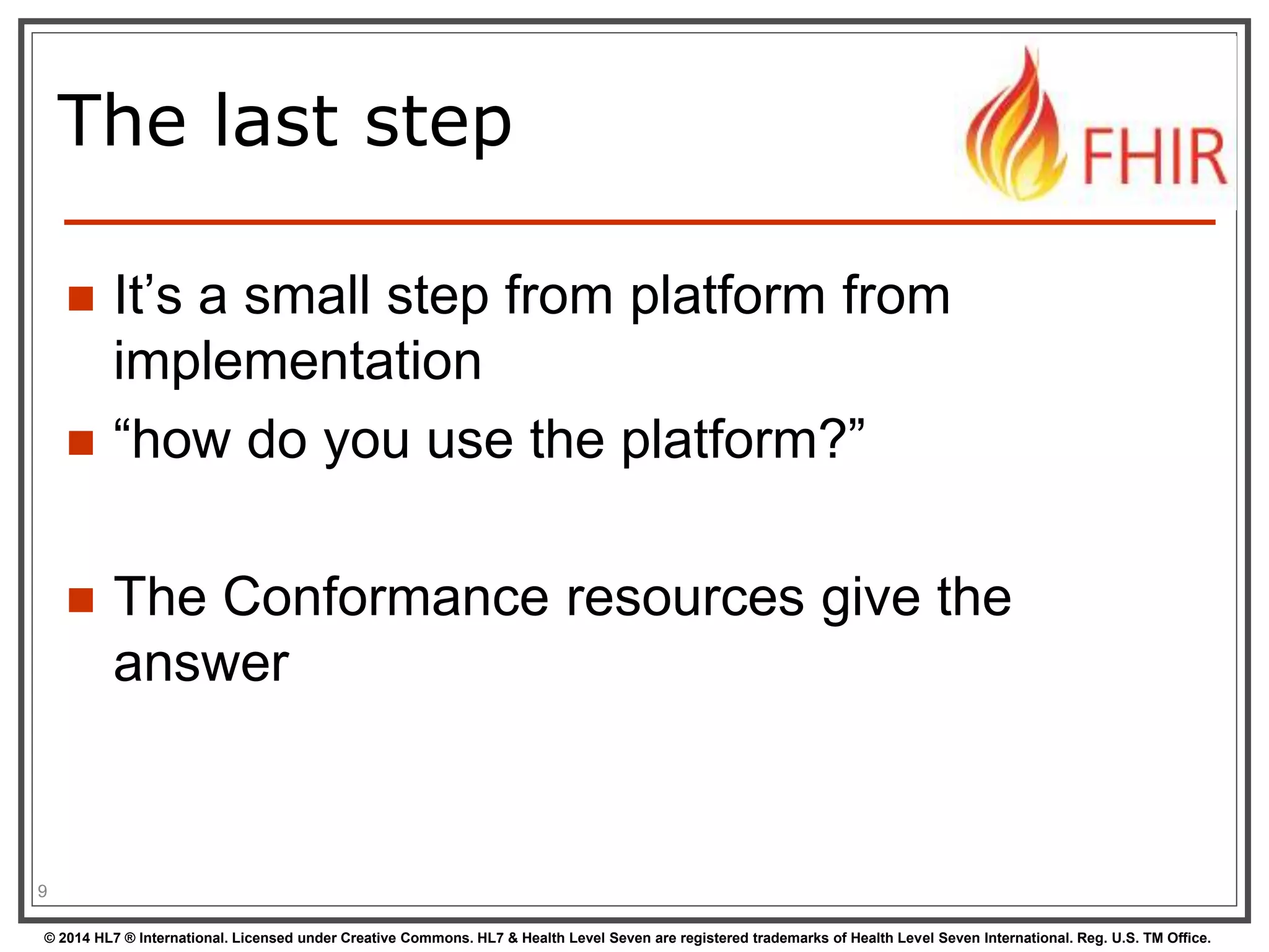 The last step 
 It’s a small step from platform from 
implementation 
 “how do you use the platform?” 
 The Conformance resources give the 
answer 
9 
© 2014 HL7 ® International. Licensed under Creative Commons. HL7 & Health Level Seven are registered trademarks of Health Level Seven International. Reg. U.S. TM Office. 
 