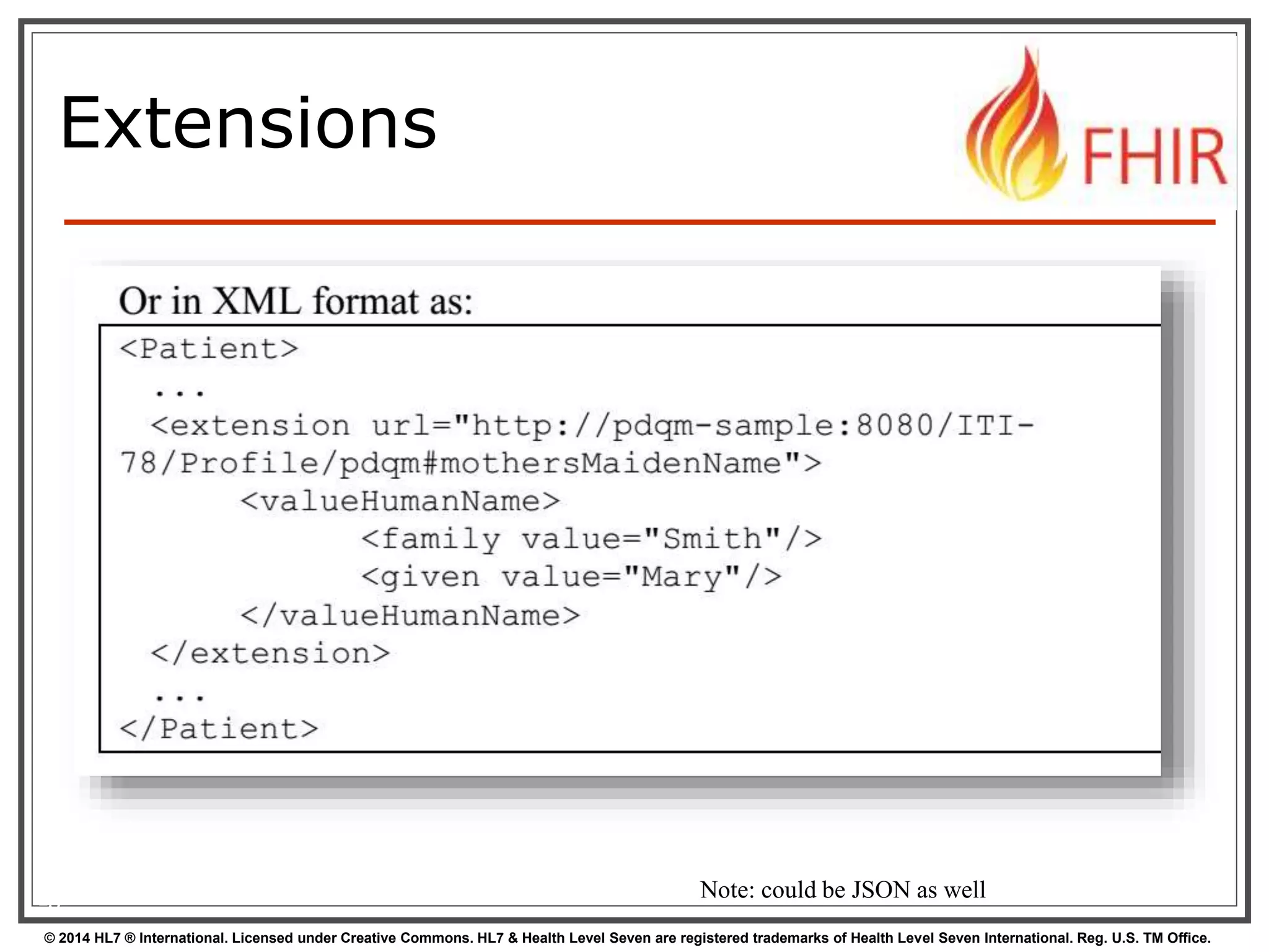 Extensions 
15 Note: could be JSON as well 
© 2014 HL7 ® International. Licensed under Creative Commons. HL7 & Health Level Seven are registered trademarks of Health Level Seven International. Reg. U.S. TM Office. 
 