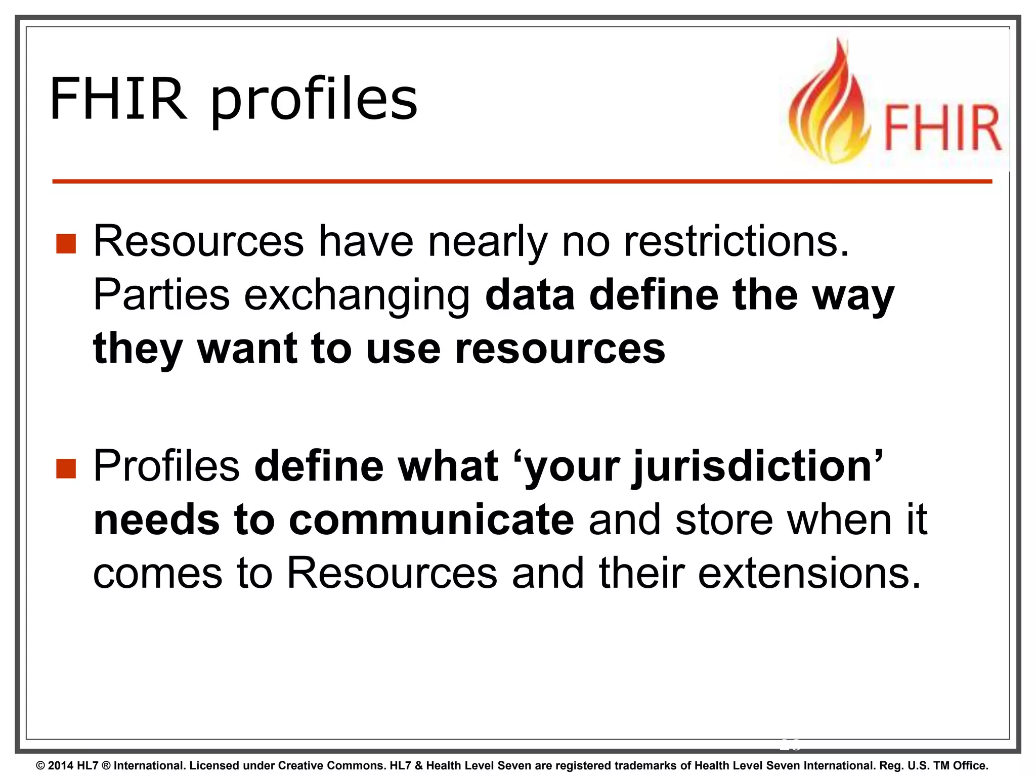 FHIR profiles 
 Resources have nearly no restrictions. 
Parties exchanging data define the way 
they want to use resources 
 Profiles define what ‘your jurisdiction’ 
needs to communicate and store when it 
comes to Resources and their extensions. 
20 
© 2014 HL7 ® International. Licensed under Creative Commons. HL7 & Health Level Seven are registered trademarks of Health Level Seven International. Reg. U.S. TM Office. 
 