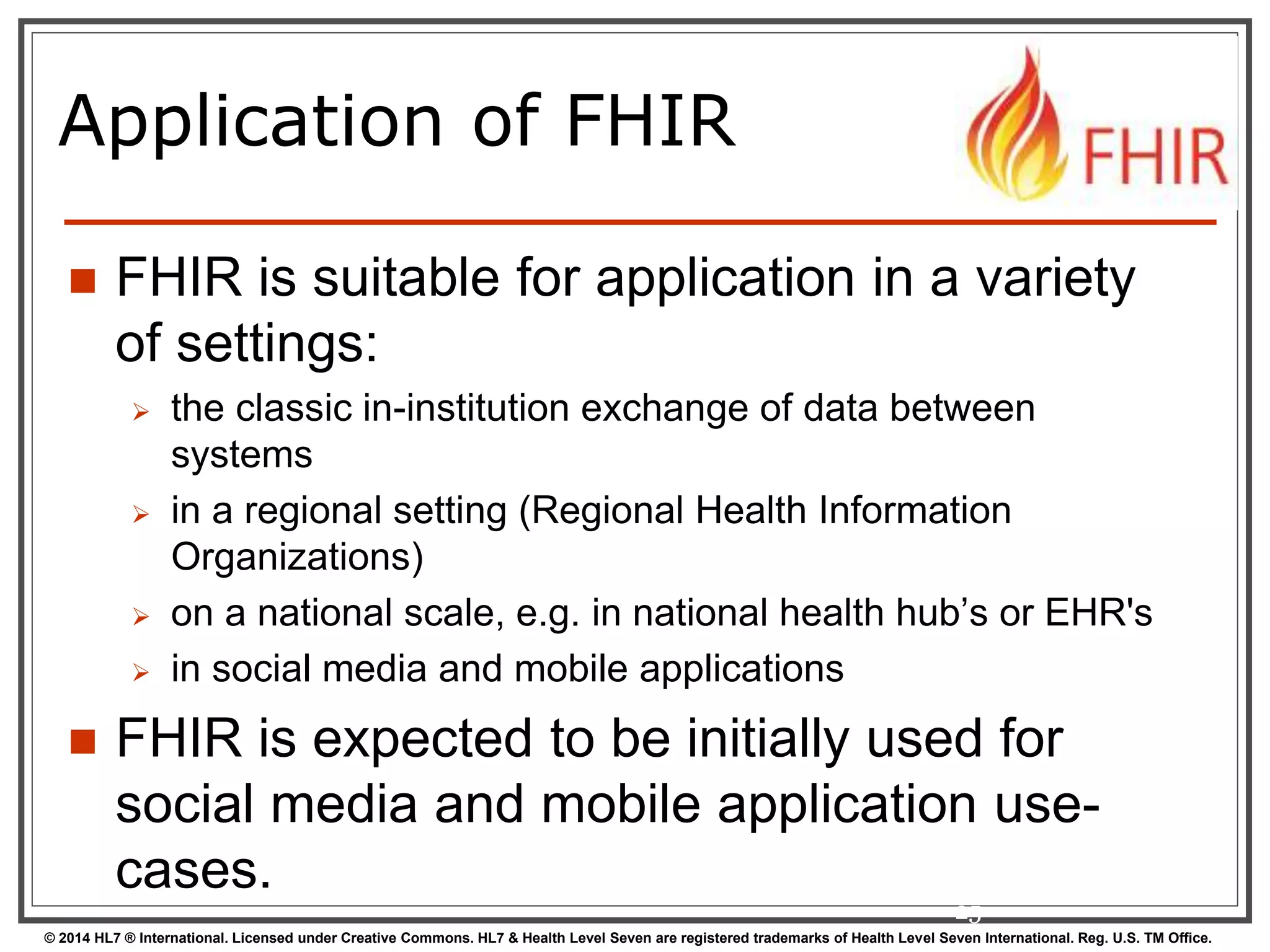 Application of FHIR 
 FHIR is suitable for application in a variety 
of settings: 
 the classic in-institution exchange of data between 
systems 
 in a regional setting (Regional Health Information 
Organizations) 
 on a national scale, e.g. in national health hub’s or EHR's 
 in social media and mobile applications 
 FHIR is expected to be initially used for 
social media and mobile application use-cases. 
25 
© 2014 HL7 ® International. Licensed under Creative Commons. HL7 & Health Level Seven are registered trademarks of Health Level Seven International. Reg. U.S. TM Office. 
 