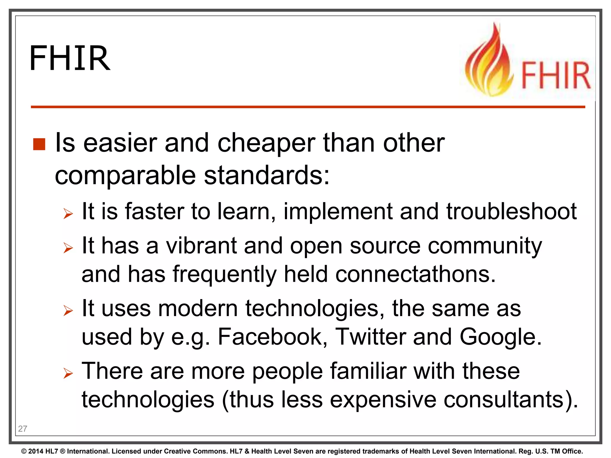 FHIR 
 Is easier and cheaper than other 
comparable standards: 
 It is faster to learn, implement and troubleshoot 
 It has a vibrant and open source community 
and has frequently held connectathons. 
 It uses modern technologies, the same as 
used by e.g. Facebook, Twitter and Google. 
 There are more people familiar with these 
technologies (thus less expensive consultants). 
27 
© 2014 HL7 ® International. Licensed under Creative Commons. HL7 & Health Level Seven are registered trademarks of Health Level Seven International. Reg. U.S. TM Office. 
 
