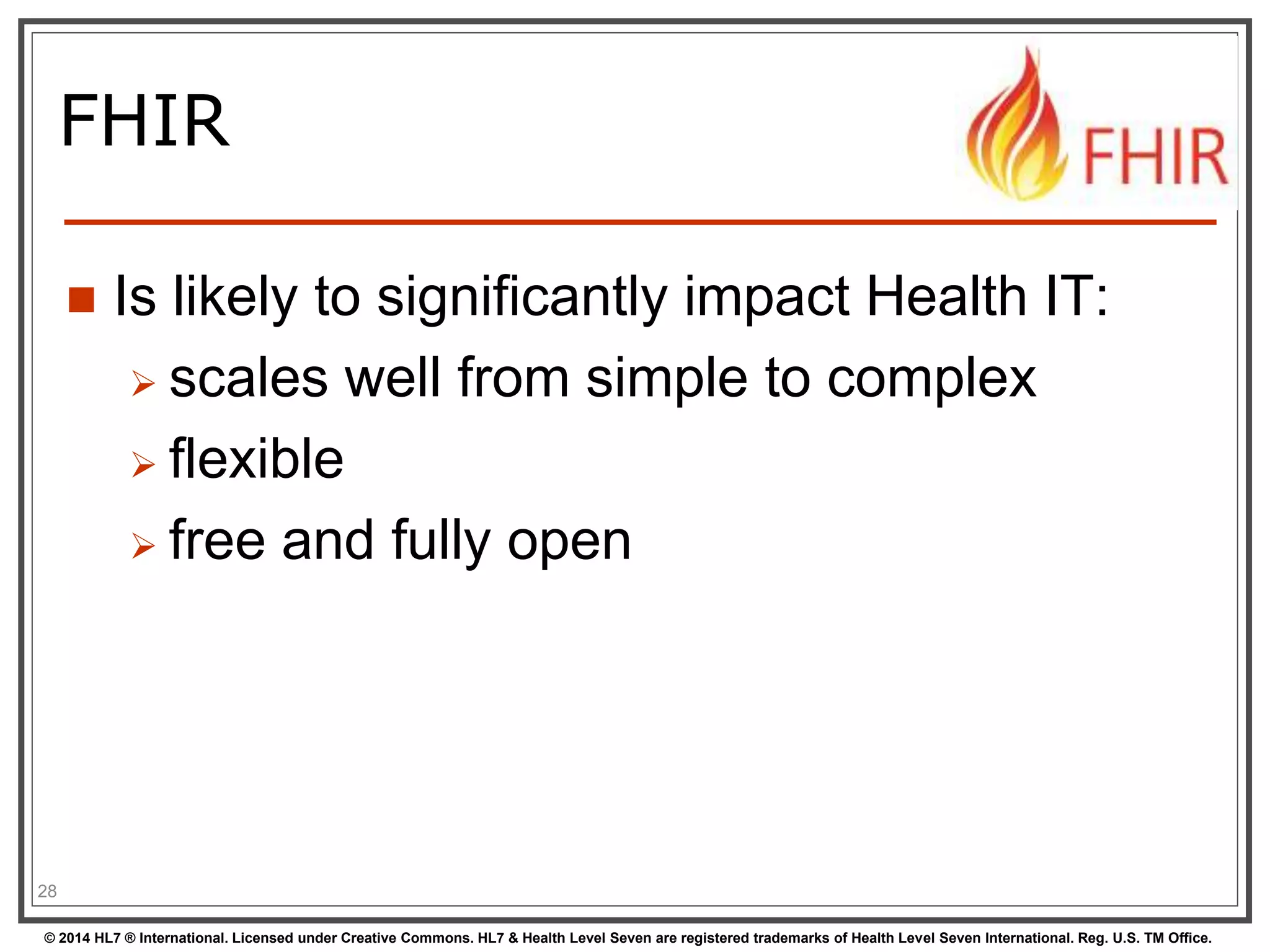 FHIR 
 Is likely to significantly impact Health IT: 
 scales well from simple to complex 
 flexible 
 free and fully open 
28 
© 2014 HL7 ® International. Licensed under Creative Commons. HL7 & Health Level Seven are registered trademarks of Health Level Seven International. Reg. U.S. TM Office. 
 
