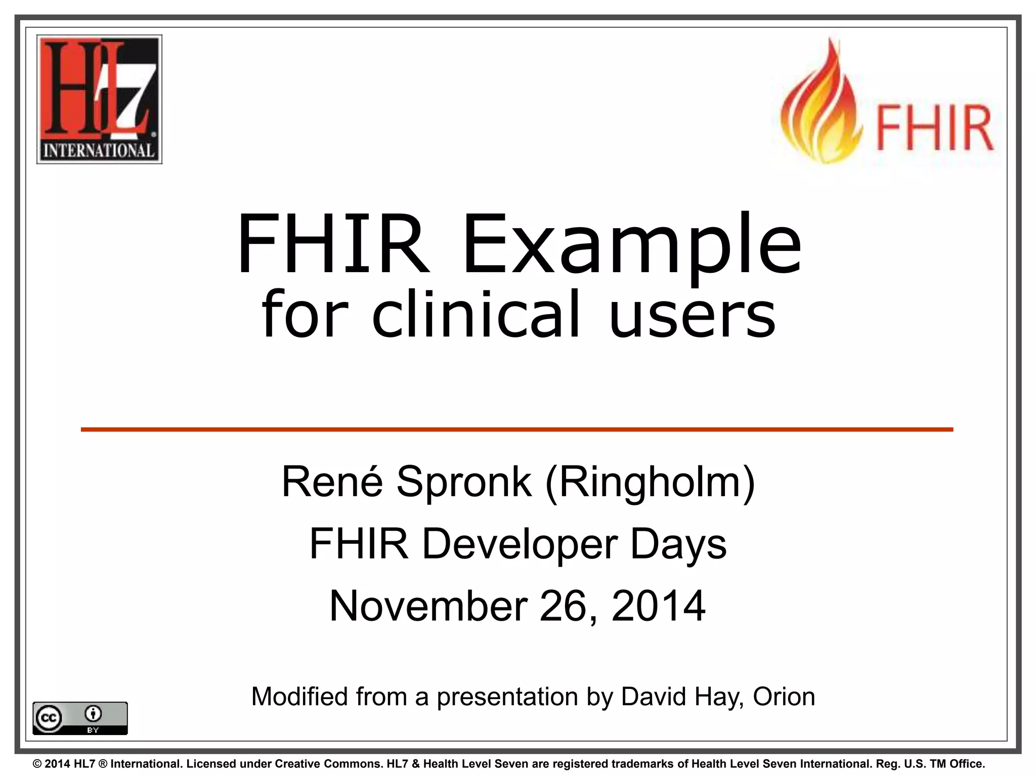 FHIR Example 
for clinical users 
René Spronk (Ringholm) 
FHIR Developer Days 
November 26, 2014 
Modified from a presentation by David Hay, Orion 
© 2014 HL7 ® International. Licensed under Creative Commons. HL7 & Health Level Seven are registered trademarks of Health Level Seven International. Reg. U.S. TM Office. 
 