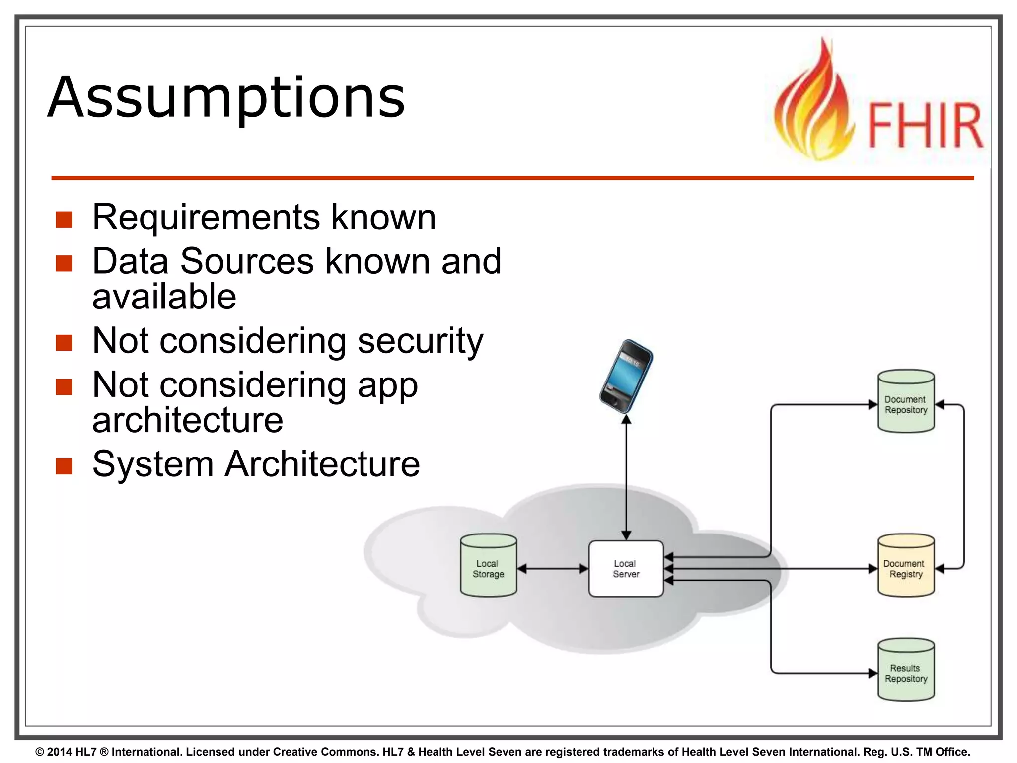 Assumptions 
 Requirements known 
 Data Sources known and 
available 
 Not considering security 
 Not considering app 
architecture 
 System Architecture 
© 2014 HL7 ® International. Licensed under Creative Commons. HL7 & Health Level Seven are registered trademarks of Health Level Seven International. Reg. U.S. TM Office. 
 