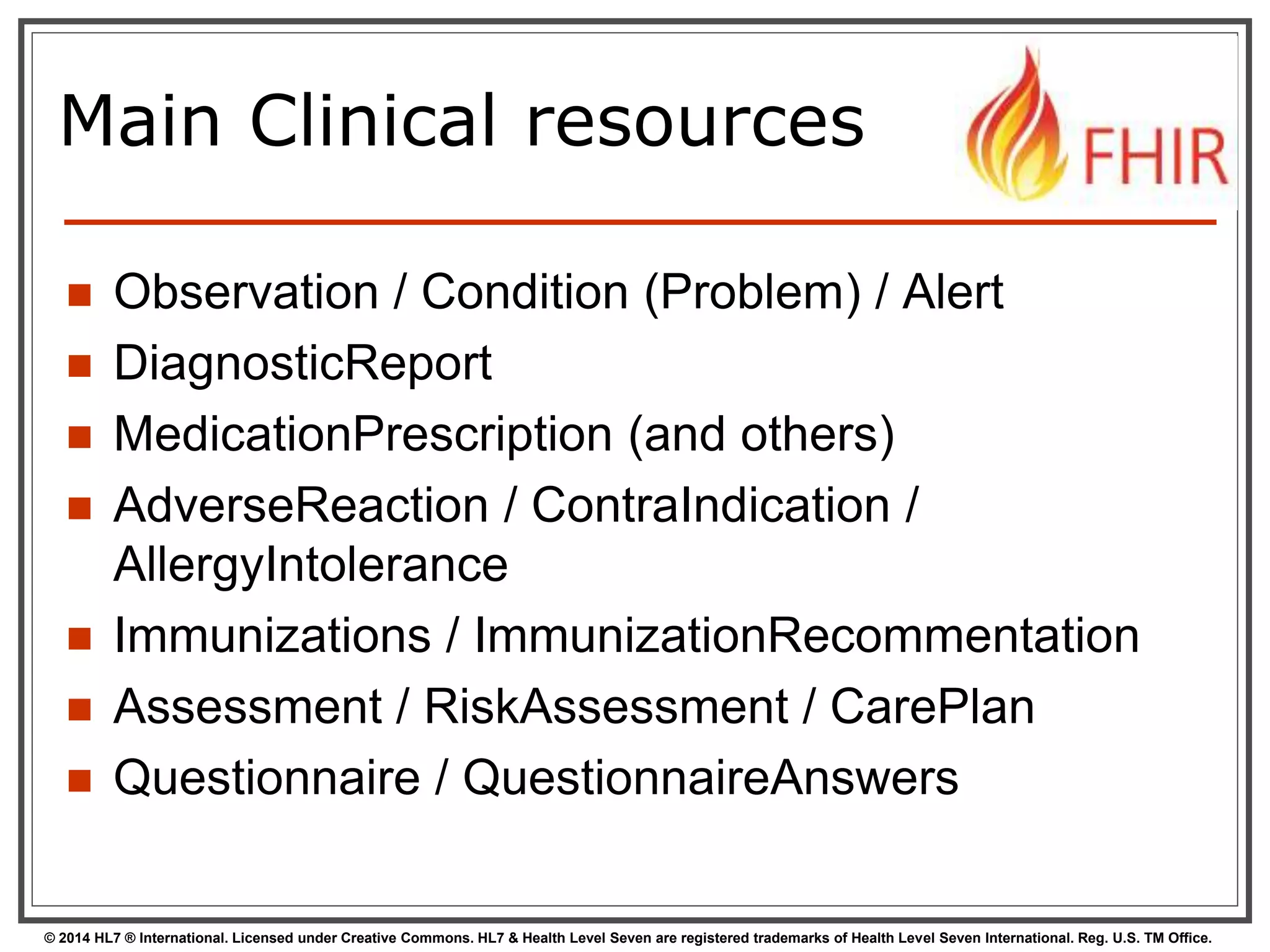 Main Clinical resources 
 Observation / Condition (Problem) / Alert 
 DiagnosticReport 
 MedicationPrescription (and others) 
 AdverseReaction / ContraIndication / 
AllergyIntolerance 
 Immunizations / ImmunizationRecommentation 
 Assessment / RiskAssessment / CarePlan 
 Questionnaire / QuestionnaireAnswers 
© 2014 HL7 ® International. Licensed under Creative Commons. HL7 & Health Level Seven are registered trademarks of Health Level Seven International. Reg. U.S. TM Office. 
 