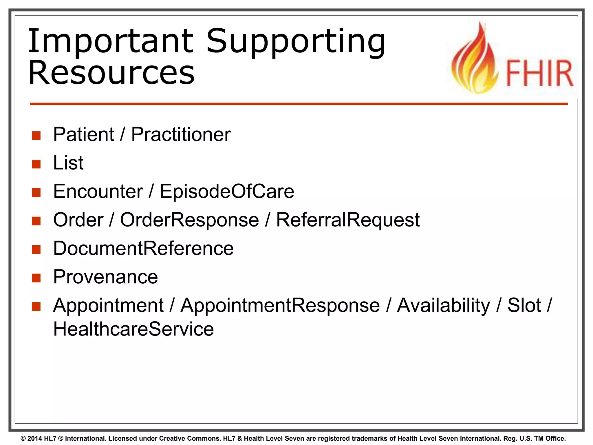 Important Supporting 
Resources 
 Patient / Practitioner 
 List 
 Encounter / EpisodeOfCare 
 Order / OrderResponse / ReferralRequest 
 DocumentReference 
 Provenance 
 Appointment / AppointmentResponse / Availability / Slot / 
HealthcareService 
© 2014 HL7 ® International. Licensed under Creative Commons. HL7 & Health Level Seven are registered trademarks of Health Level Seven International. Reg. U.S. TM Office. 
 