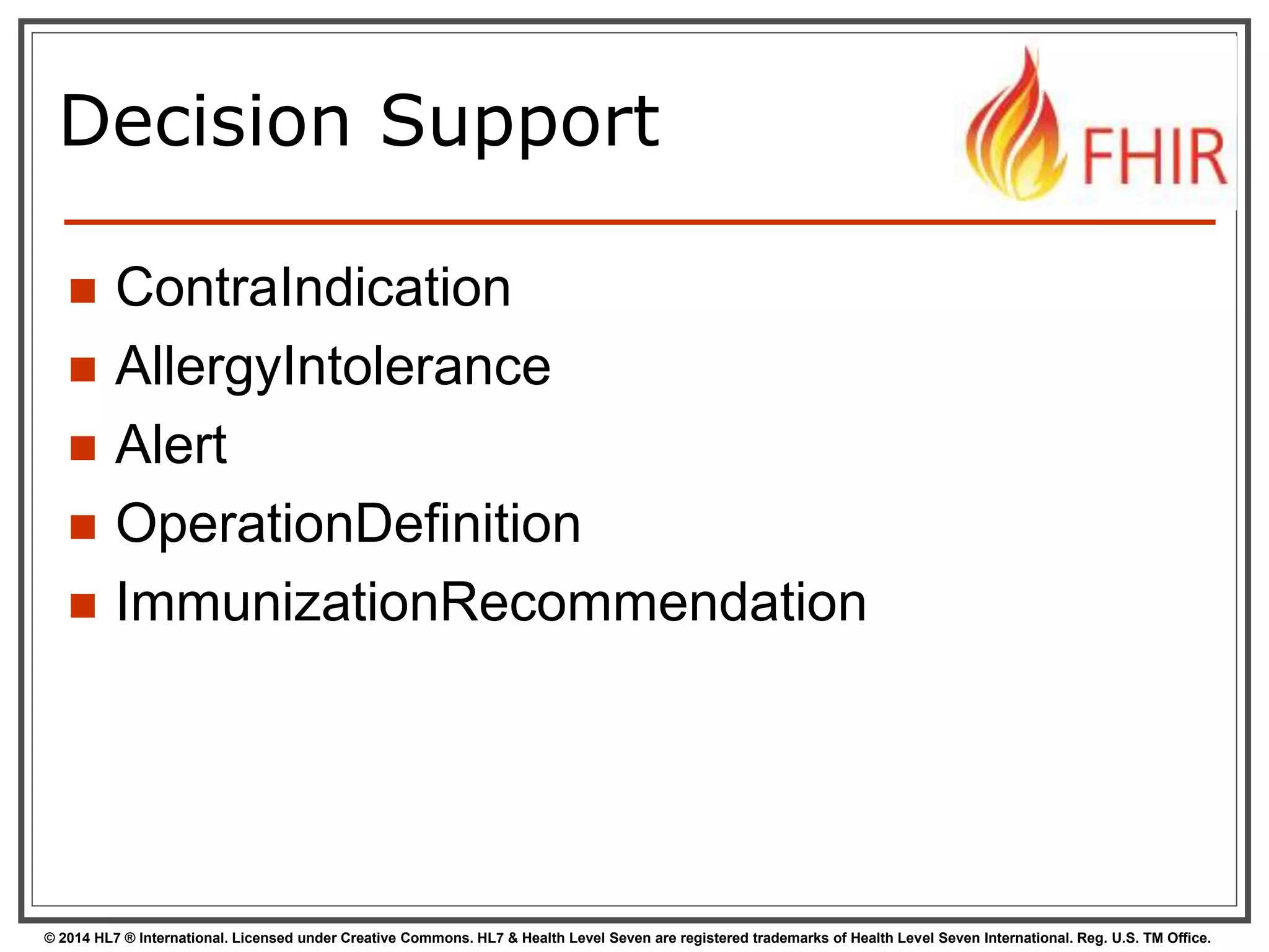 Decision Support 
 ContraIndication 
 AllergyIntolerance 
 Alert 
 OperationDefinition 
 ImmunizationRecommendation 
© 2014 HL7 ® International. Licensed under Creative Commons. HL7 & Health Level Seven are registered trademarks of Health Level Seven International. Reg. U.S. TM Office. 
 