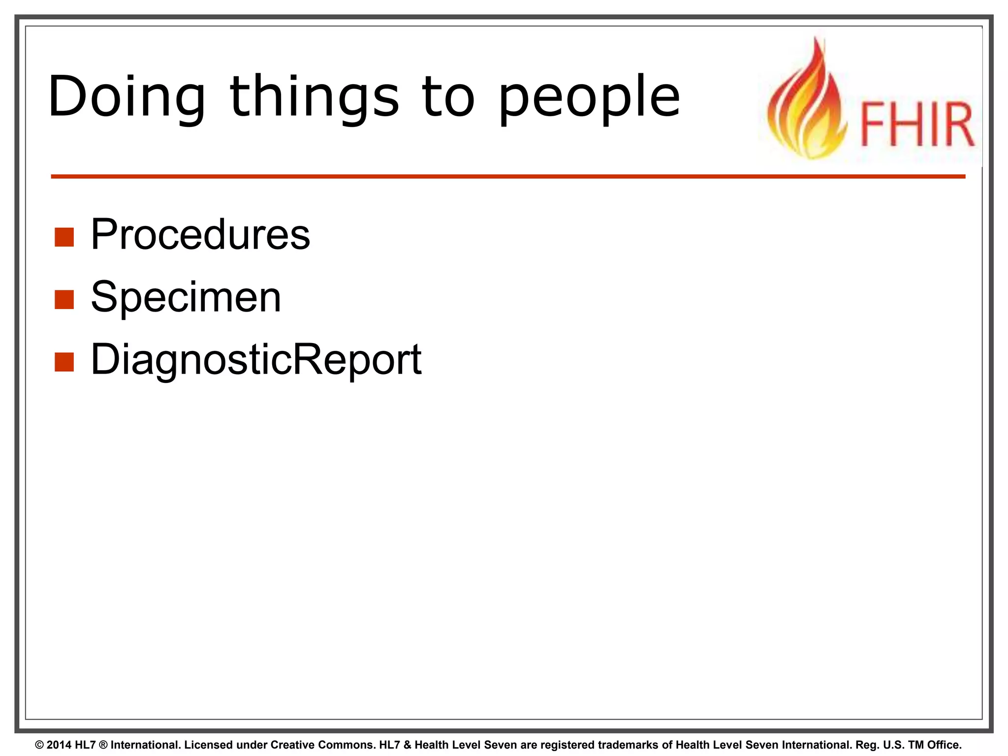 Doing things to people 
 Procedures 
 Specimen 
 DiagnosticReport 
© 2014 HL7 ® International. Licensed under Creative Commons. HL7 & Health Level Seven are registered trademarks of Health Level Seven International. Reg. U.S. TM Office. 
 