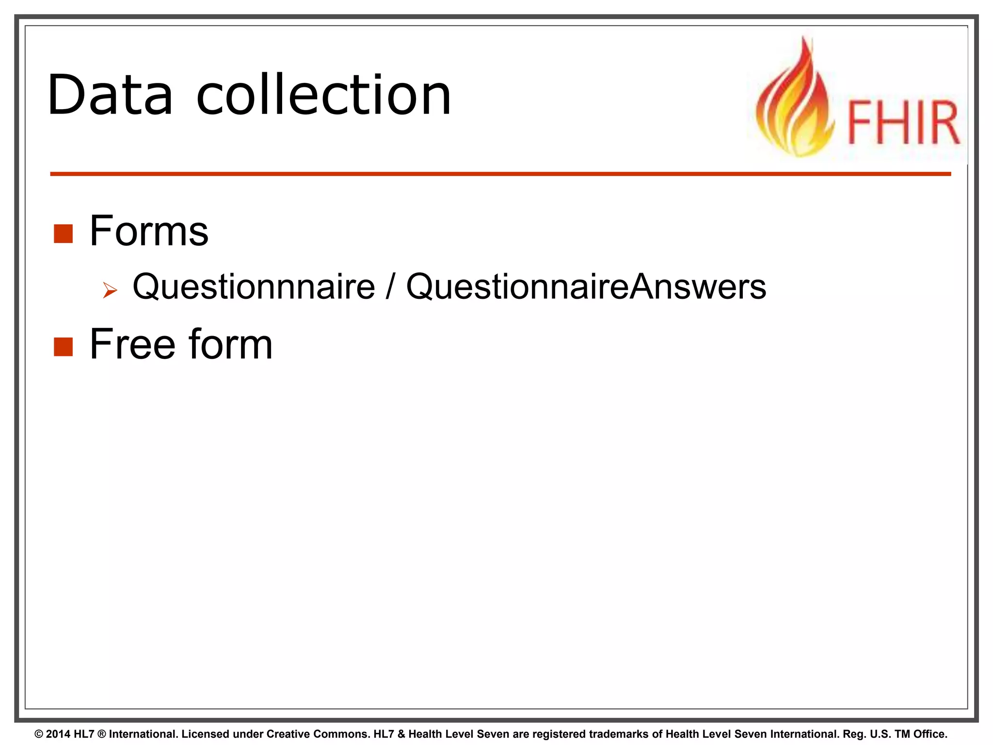 Data collection 
 Forms 
 Questionnnaire / QuestionnaireAnswers 
 Free form 
© 2014 HL7 ® International. Licensed under Creative Commons. HL7 & Health Level Seven are registered trademarks of Health Level Seven International. Reg. U.S. TM Office. 
 