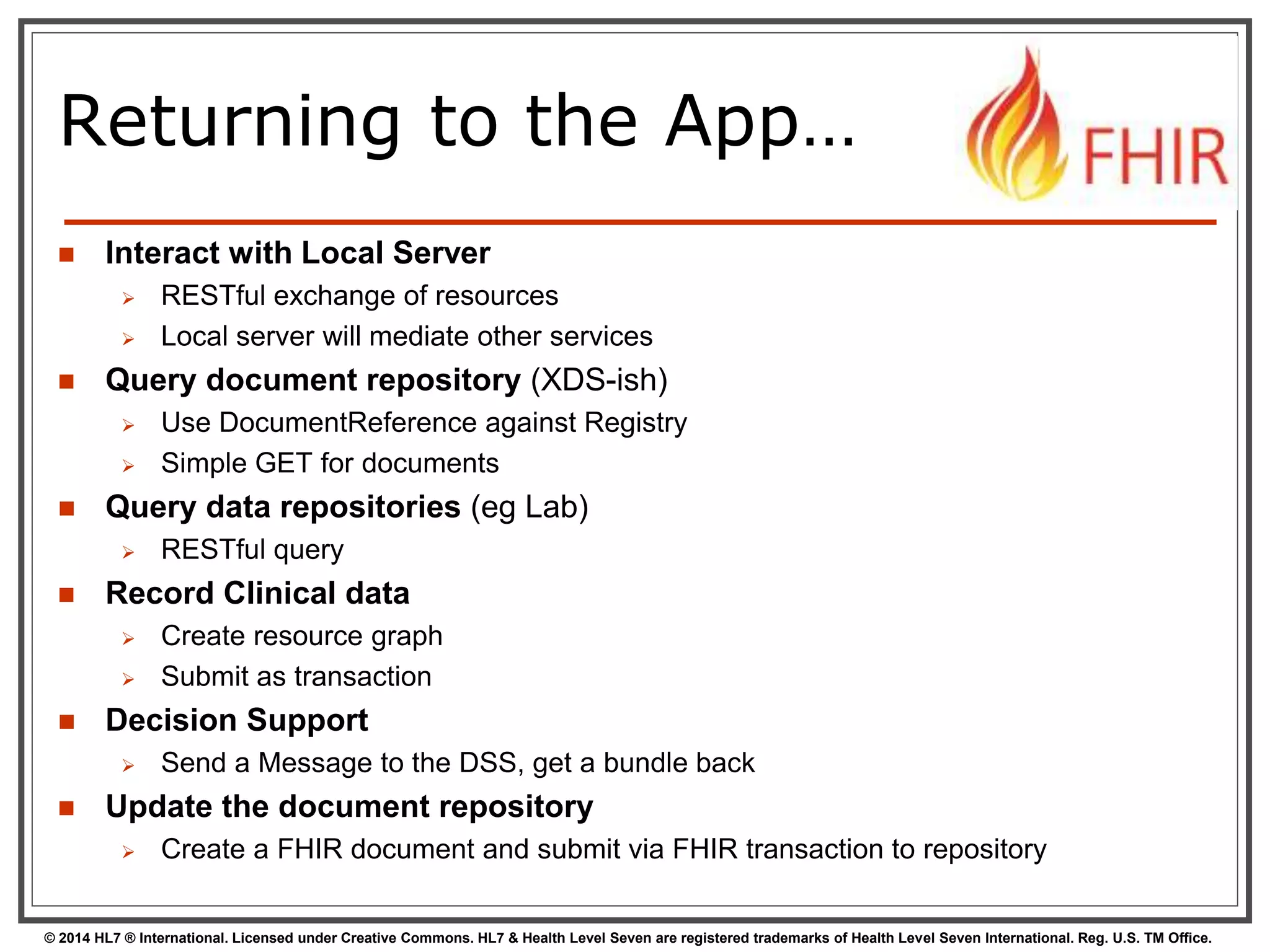Returning to the App… 
 Interact with Local Server 
 RESTful exchange of resources 
 Local server will mediate other services 
 Query document repository (XDS-ish) 
 Use DocumentReference against Registry 
 Simple GET for documents 
 Query data repositories (eg Lab) 
 RESTful query 
 Record Clinical data 
 Create resource graph 
 Submit as transaction 
 Decision Support 
 Send a Message to the DSS, get a bundle back 
 Update the document repository 
 Create a FHIR document and submit via FHIR transaction to repository 
© 2014 HL7 ® International. Licensed under Creative Commons. HL7 & Health Level Seven are registered trademarks of Health Level Seven International. Reg. U.S. TM Office. 
 