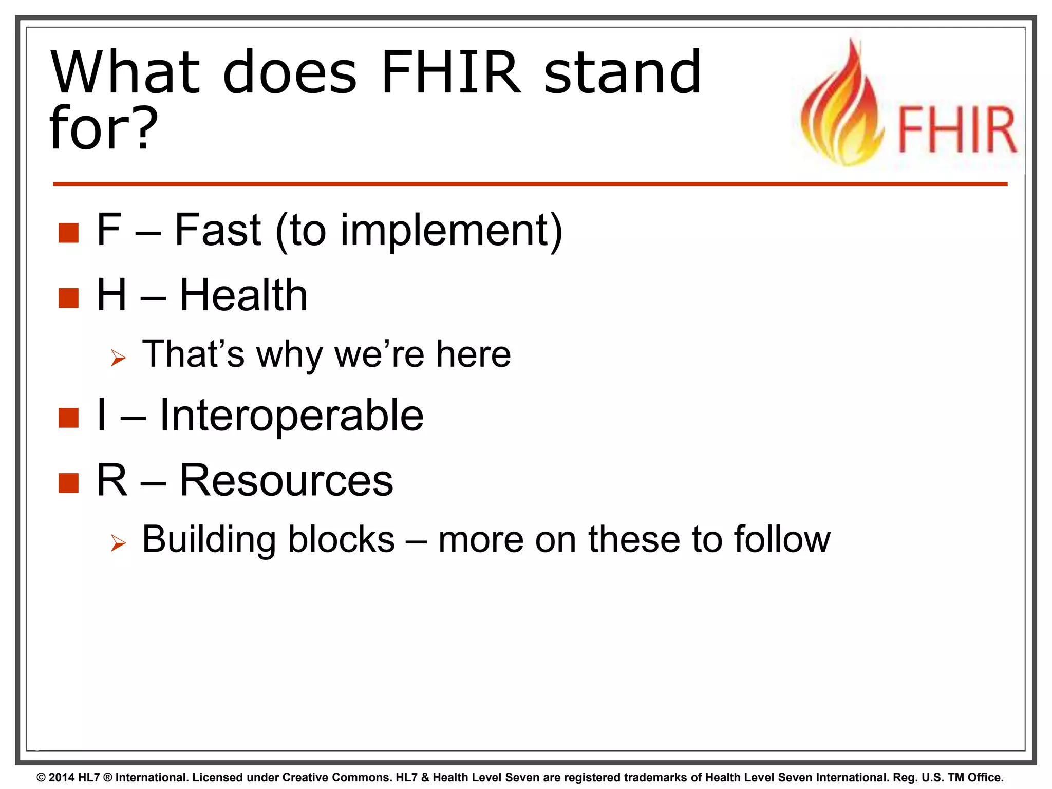 What does FHIR stand 
for? 
 F – Fast (to implement) 
 H – Health 
 That’s why we’re here 
 I – Interoperable 
 R – Resources 
 Building blocks – more on these to follow 
6 
© 2014 HL7 ® International. Licensed under Creative Commons. HL7 & Health Level Seven are registered trademarks of Health Level Seven International. Reg. U.S. TM Office. 
 