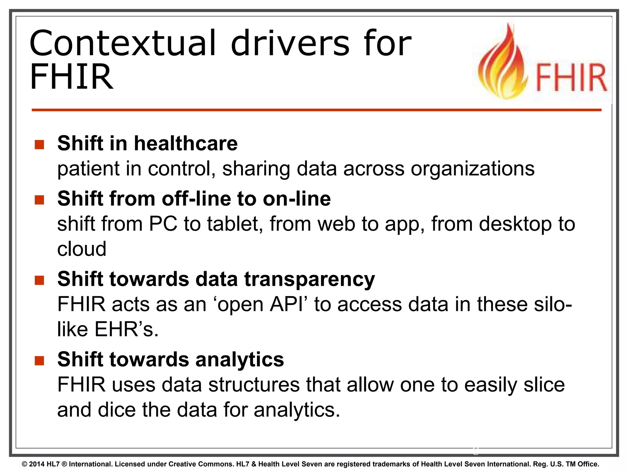Contextual drivers for 
FHIR 
 Shift in healthcare 
patient in control, sharing data across organizations 
 Shift from off-line to on-line 
shift from PC to tablet, from web to app, from desktop to 
cloud 
 Shift towards data transparency 
FHIR acts as an ‘open API’ to access data in these silo-like 
EHR’s. 
 Shift towards analytics 
FHIR uses data structures that allow one to easily slice 
and dice the data for analytics. 
8 
© 2014 HL7 ® International. Licensed under Creative Commons. HL7 & Health Level Seven are registered trademarks of Health Level Seven International. Reg. U.S. TM Office. 
 