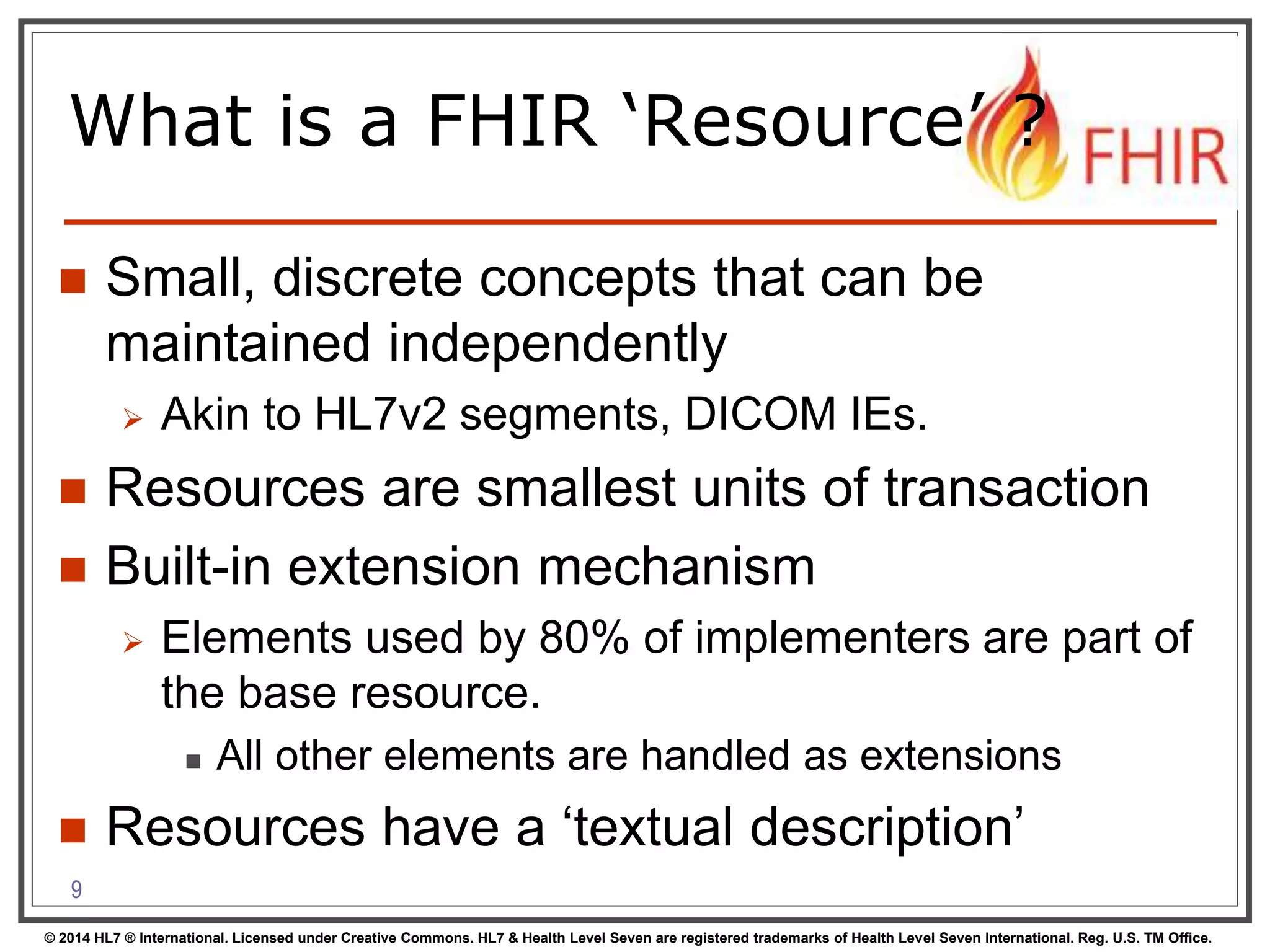 What is a FHIR ‘Resource’ ? 
 Small, discrete concepts that can be 
maintained independently 
 Akin to HL7v2 segments, DICOM IEs. 
 Resources are smallest units of transaction 
 Built-in extension mechanism 
 Elements used by 80% of implementers are part of 
the base resource. 
 All other elements are handled as extensions 
 Resources have a ‘textual description’ 
9 
© 2014 HL7 ® International. Licensed under Creative Commons. HL7 & Health Level Seven are registered trademarks of Health Level Seven International. Reg. U.S. TM Office. 
 