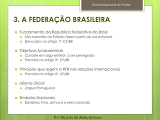 3. A FEDERAÇÃO BRASILEIRA
 Fundamentos da República Federativa do Brasil
 São inerentes ao Estado; fazem parte de sua estrutura
 Elencados no artigo 1º, CF/88
 Objetivos fundamentais
 Consiste em algo exterior, a ser perseguido
 Previstos no artigo 3º, CF/88
 Princípios que regem a RFB nas relações internacionais
 Previstos no artigo 4º, CF/88
 Idioma oficial
 Língua Portuguesa
 Símbolos Nacionais
 Bandeira, hino, armas e o selo nacionais
Prof. Ricardo de Abreu Barbosa
Divisão Espacial do Poder
 