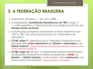 3. A FEDERAÇÃO BRASILEIRA
 Surgimento: Decreto n. 1 de 15/11/1889.
 Consolidação: Constituição Republicana, de 1891, artigo 1º:
“...união perpétua e indissolúvel das suas antigas províncias, em
Estados Unidos do Brasil.”
 Constituições posteriores mantiveram a forma federativa (em
1937 e 1967, há críticos que afirmam um “federalismo de
fachada”).
 CF/88, artigo 1º, preceitua que a ”República Federativa do é
formada pela união indissolúvel dos Estados e Municípios e do
Distrito Federal”. [repete cláusula de Constituições anteriores, mas é a mesma
‘União’ referida no artigo 18]
 CF/88, artigo 18, diz que “a organização político-administrativa
da República Federativa do Brasil compreende a União, os
Estados, o Distrito Federal e os Municípios, todos autônomos, nos
termos desta Constituição”. [destaque para as entidades]
Prof. Ricardo de Abreu Barbosa
Divisão Espacial do Poder
 