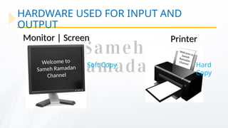HARDWARE USED FOR INPUT AND
OUTPUT
Welcome to
Sameh Ramadan
Channel
Welcome to
Sameh
Ramadan
Channel
Monitor | Screen
Monitor | Screen Printer
Printer
Soft Copy Hard
Copy
 