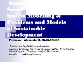 General Problems of
Social
System Modelling &
Problems and Models
of Sustainable
Development
Professor Alexander S. MAKARENKO

Institute for Applied System Analysis at
National Technical University of Ukraine (KPI) , Kyiv, Ukraine,
Head of Applied Nonlinear Analysis Department
E-mail:      makalex@i.com.ua
 
