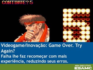 Videogame/Inovação: Game Over. Try
Again?
Falha lhe faz recomeçar com mais
experiência, reduzindo seus erros.
 