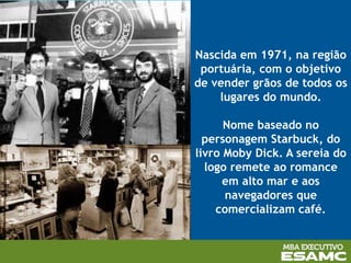 Nascida em 1971, na região
portuária, com o objetivo
de vender grãos de todos os
lugares do mundo.
Nome baseado no
personagem Starbuck, do
livro Moby Dick. A sereia do
logo remete ao romance
em alto mar e aos
navegadores que
comercializam café.
 