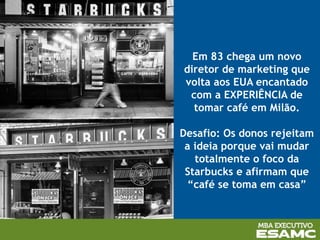 Em 83 chega um novo
diretor de marketing que
volta aos EUA encantado
com a EXPERIÊNCIA de
tomar café em Milão.
Desafio: Os donos rejeitam
a ideia porque vai mudar
totalmente o foco da
Starbucks e afirmam que
“café se toma em casa”
 