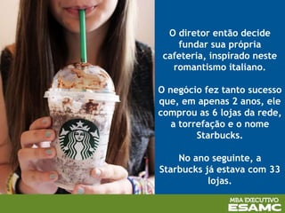 O diretor então decide
fundar sua própria
cafeteria, inspirado neste
romantismo italiano.
O negócio fez tanto sucesso
que, em apenas 2 anos, ele
comprou as 6 lojas da rede,
a torrefação e o nome
Starbucks.
No ano seguinte, a
Starbucks já estava com 33
lojas.
 