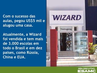 Com o sucesso das
aulas, pegou US$5 mil e
alugou uma casa.
Atualmente, a Wizard
foi vendida e tem mais
de 3.000 escolas em
todo o Brasil e em dez
países, como Rússia,
China e EUA.
 