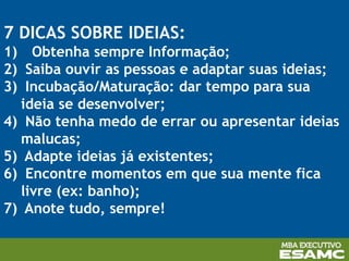 7 DICAS SOBRE IDEIAS:
1) Obtenha sempre Informação;
2) Saiba ouvir as pessoas e adaptar suas ideias;
3) Incubação/Maturação: dar tempo para sua
ideia se desenvolver;
4) Não tenha medo de errar ou apresentar ideias
malucas;
5) Adapte ideias já existentes;
6) Encontre momentos em que sua mente fica
livre (ex: banho);
7) Anote tudo, sempre!
 