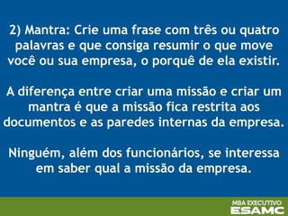 2) Mantra: Crie uma frase com três ou quatro
palavras e que consiga resumir o que move
você ou sua empresa, o porquê de ela existir.
A diferença entre criar uma missão e criar um
mantra é que a missão fica restrita aos
documentos e as paredes internas da empresa.
Ninguém, além dos funcionários, se interessa
em saber qual a missão da empresa.
 