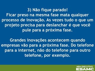 3) Não fique parado!
Ficar preso na mesma fase mata qualquer
processo de inovação. As vezes tudo o que um
projeto precisa para deslanchar é que você
pule para a próxima fase.
Grandes inovações acontecem quando
empresas vão para a próxima fase. Do telefone
para a internet, não do telefone para outro
telefone, por exemplo.
 