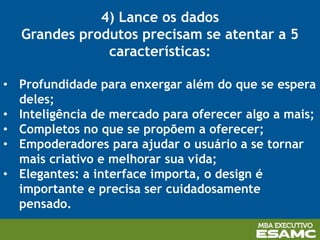 4) Lance os dados
Grandes produtos precisam se atentar a 5
características:
• Profundidade para enxergar além do que se espera
deles;
• Inteligência de mercado para oferecer algo a mais;
• Completos no que se propõem a oferecer;
• Empoderadores para ajudar o usuário a se tornar
mais criativo e melhorar sua vida;
• Elegantes: a interface importa, o design é
importante e precisa ser cuidadosamente
pensado.
 