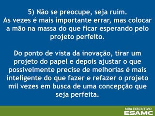 5) Não se preocupe, seja ruim.
As vezes é mais importante errar, mas colocar
a mão na massa do que ficar esperando pelo
projeto perfeito.
Do ponto de vista da inovação, tirar um
projeto do papel e depois ajustar o que
possivelmente precise de melhorias é mais
inteligente do que fazer e refazer o projeto
mil vezes em busca de uma concepção que
seja perfeita.
 