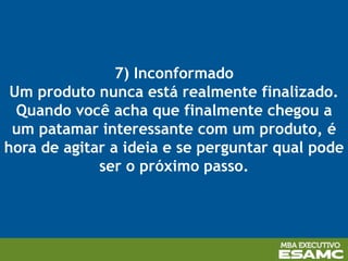 7) Inconformado
Um produto nunca está realmente finalizado.
Quando você acha que finalmente chegou a
um patamar interessante com um produto, é
hora de agitar a ideia e se perguntar qual pode
ser o próximo passo.
 