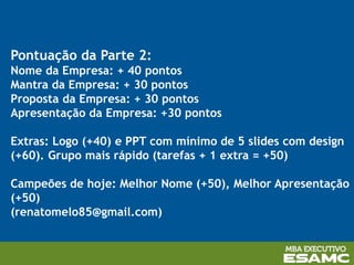 Pontuação da Parte 2:
Nome da Empresa: + 40 pontos
Mantra da Empresa: + 30 pontos
Proposta da Empresa: + 30 pontos
Apresentação da Empresa: +30 pontos
Extras: Logo (+40) e PPT com mínimo de 5 slides com design
(+60). Grupo mais rápido (tarefas + 1 extra = +50)
Campeões de hoje: Melhor Nome (+50), Melhor Apresentação
(+50)
(renatomelo85@gmail.com)
 