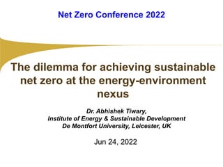 Jun 24, 2022
The dilemma for achieving sustainable
net zero at the energy-environment
nexus
Dr. Abhishek Tiwary,
Institute of Energy & Sustainable Development
De Montfort University, Leicester, UK
Net Zero Conference 2022
 
