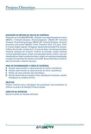 Projeto Diretrizes
Associação Médica Brasileira e Conselho Federal de Medicina
2 Abordagem das Parasitoses Intestinais mais Prevalentes na Infância
DESCRIÇÃO DO MÉTODO DE COLETA DE EVIDÊNCIA:
Pesquisou-se no PubMed/MEDLINE, utilizando–se as seguintes palavras-chaves
(MESH): (“Intestinal Diseases, Parasitic/diagnosis “[MeSH] OR “Intestinal
Diseases, Parasitic/drug therapy”[MeSH] OR “Intestinal Diseases, Parasitic/
prevention and control”[MeSH]) Limits: Preschool Child: 2-5 years, Child:
6-12 years, English, Spanish, Portuguese, Randomized Controlled Trial, Humans.
Critérios de inclusão: crianças de 2 a 12 anos de idade, com doença parasitária
intestinal, pesquisa em humanos. Critérios de exclusão: artigos contendo
somente população adulta, artigos com população adulta e infantil, mas sem
estratificação por idade na análise dos dados, artigos com pacientes hospitalizados
e artigos com pacientes HIV positivos e/ou AIDS. Busca sistemática na SciELO,
além da consulta a material impresso.
GRAU DE RECOMENDAÇÃO E FORÇA DE EVIDÊNCIA:
A: Estudos experimentais ou observacionais de melhor consistência.
B: Estudos experimentais ou observacionais de menor consistência.
C: Relatos de casos (estudos não controlados).
D: Opinião desprovida de avaliação crítica, baseada em consensos, estudos
fisiológicos ou modelos animais.
OBJETIVO:
Produzir diretrizes para a abordagem das parasitoses mais prevalentes na
infância no cenário de Atenção Primária à Saúde.
CONFLITO DE INTERESSE:
Nenhum conflito de interesse declarado.
 