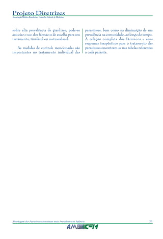21Abordagem das Parasitoses Intestinais mais Prevalentes na Infância
Projeto Diretrizes
Associação Médica Brasileira e Conselho Federal de Medicina
sobre alta prevalência de giardíase, pode-se
associar o uso dos fármacos de escolha para seu
tratamento, tinidazol ou metronidazol.
As medidas de controle mencionadas são
importantes no tratamento individual das
parasitoses, bem como na diminuição de sua
prevalência na comunidade, ao longo do tempo.
A relação completa dos fármacos e seus
esquemas terapêuticos para o tratamento das
parasitoses encontram-se nas tabelas referentes
a cada parasita.
 