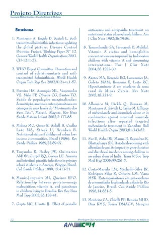Projeto Diretrizes
Associação Médica Brasileira e Conselho Federal de Medicina
22 Abordagem das Parasitoses Intestinais mais Prevalentes na Infância
REFERÊNCIAS
1. Montresor A, Engels D, Savioli L. Soil-
transmitted helminthic infections: updating
the global picture. Disease Control
Priorities Project. Working Paper Nº 12.
Geneva:World Health Organization;2003.
CH-1211-27.
2. WHO Expert Committee. Prevention and
control of schistosomiasis and soil-
transmitted helminthiasis. World Health
Organ Tech Rep Ser 2002;912:i-vi,1-57.
3. Ferreira HS, Assunção ML, Vasconcelos
VS, Melo FP, Oliveira CG, Santos TO.
Saúde de populações marginalizadas:
desnutrição, anemia e enteroparasitoses em
crianças de uma favela do “Movimento dos
Sem Teto”, Maceió, Alagoas. Rev Bras
Saúde Matern Infant 2002;2:177-85.
4. Molina MC, Gross R, Schell B, Cuelho
Leão MA, Strack U, Brunken B.
Nutritional status of children of urban low-
income communities, Brazil (1986). Rev
Saúde Pública 1989;23:89-97.
5. Tsuyuoka R, Bailey JW, Guimarães
AMDN, Gurgel RQ, Cuevas LE. Anemia
and intestinal parasitic infections in primary
school students in Aracaju, Sergipe, Brazil.
Cad Saúde Pública 1999;15:413-21.
6. Muniz-Junqueira MI, Queiroz EFO.
Relationship between protein-energy
malnutrition, vitamin A, and parasitoses
in children living in Brasília. Rev Soc Bras
Med Trop 2002;35:133-41.
7. Gupta MC, Urrutia JJ. Effect of periodic
antiascaris and antigiardia treatment on
nutritional status of preschool children. Am
J Clin Nutr 1982;36:79-86.
8. Tanumihardjo SA, Permaesih D, Muhilal.
Vitamin A status and hemoglobin
concentrations are improved in Indonesian
children with vitamin A and deworming
interventions. Eur J Clin Nutr
2004;58:1223-30.
9. Santos MA, Rezende EG, Lamounier JA,
Galvão MAM, Bonomo E, Leite RC.
Hipovitaminose A em escolares da zona
rural de Minas Gerais. Rev Nutr
2005,18:331-9.
10. Albonico M, Bickle Q, Ramsan M,
Montresor A, Savioli L, Taylor M. Efficacy
of mebendazole and levamisole alone or in
combination against intestinal nematode
infections after repeated targeted
mebendazole treatment in Zanzibar. Bull
World Health Organ 2003;81:343-52.
11. Sur D, Saha DR, Manna B, Rajendran K,
Bhattacharya SK. Periodic deworming with
albendazole and its impact on growth status
and diarrhoeal incidence among children in
an urban slum of India. Trans R Soc Trop
Med Hyg 2005;99:261-7.
12. Costa-Macedo LM, Machado-Silva JR,
Rodrigues-Silva R, Oliveira LM, Viana
MSR. Enteroparasitoses em pré-escolares
de comunidades favelizadas da cidade do Rio
de Janeiro, Brasil. Cad Saúde Pública
1998;14:851-5.
13. Monteiro CA, Chieffi PP, Benicio MHD,
Dias RMS, Torres DMAGV, Mangini
 