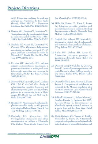 23Abordagem das Parasitoses Intestinais mais Prevalentes na Infância
Projeto Diretrizes
Associação Médica Brasileira e Conselho Federal de Medicina
ACS. Estudo das condições de saúde das
crianças do Município de São Paulo
(Brasil), 1984/1985: VII - Parasitoses
intestinais. Rev Saúde Públ 1988;22:8-15.
14. Ferreira MU, Ferreira CS, Monteiro CA.
Tendência secular das parasitoses intestinais
na infância na cidade de São Paulo (1984-
1996). Rev Saúde Pública 2000;34:73-82.
15. Machado RC, Marcari EL, Cristante SFV,
Carareto CMA. Giardíase e helmintíases
em crianças de creches e escolas de 1° e 2°
graus (públicas e privadas) da cidade de
Mirassol (SP, Brasil). Rev Soc Bras Med
Trop 1999;32:697-704.
16. Ferreira GR, Andrade CFS. Alguns
aspectos socioeconômicos relacionados a
parasitoses intestinais e avaliação de uma
intervenção educativa em escolares de
Estiva Gerbi, SP. Rev Soc Bras Med Trop
2005;38:402-5.
17. Morrone FB, Carneiro JA, Reis C, Cardozo
CM, Ubal C, de Carli GA. Study of
enteroparasites infection frequency and
chemotherapeutic agents used in pediatric
patients in a community living in Porto
Alegre, RS, Brazil. Rev Inst Med Trop S.
Paulo 2004;46:77-80.
18. Rossignol JF, Maisonneuve H. Albendazole:
placebo-controlled study in 870 patients
with intestinal helminthiasis. Trans R Soc
Trop Med Hyg 1983;77:707-11.
19. Machado ES, Costa-Cruz JM.
Strongyloides stercoralis and other
enteroparasites in children at Uberlândia
City, State of Minas Gerais, Brazil. Mem
Inst Oswaldo Cruz 1998;93:161-4.
20. Miller SA, Rosario CL, Rojas E, Scorza
JV. Intestinal parasitic infection and
associated symptoms in children attending
day care centres in Trujillo, Venezuela. Trop
Med Int Health 2003;8:342-7.
21. Sadjjadi SM, Alborzi AW, Mostovfi H.
Comparative clinical trial of mebendazole
and metronidazole in giardiasis of children.
J Trop Pediatr 2001;47:176-8.
22. Bulut BU, Gülnar SB, Aysev D.
Alternative treatment protocols in
giardiasis: a pilot study. Scand J Infect Dis
1996;28:493-5.
23. Okyay P, Ertug S, Gultekin B, Onen O,
Beser E. Intestinal parasites prevalence and
related factors in school children, a western
city sample-Turkey. BMC Public Health
2004;4:64.
24. Olaeta Elizalde R, Perez Huacuja R, Najera
Ruano S. Comparison of quinfamide vs
etofamide in the Mexican population with
intestinal amebiasis. Acta Gastroenterol
Latinoam 1996;26:277-80.
25. Belkind-Valdovinos U, Belkind-Gerson J,
Sanchez-Francia D, Espinoza-Ruiz MM,
Lazcano-Ponce E. Nitazoxanide vs
albendazole against intestinal parasites in
a single dose and for three days. Salud
Publica Mex 2004;46:333-40.
26. Davila-Gutierrez CE, Vasquez C, Trujillo-
Hernandez B, Huerta M. Nitazoxanide
compared with quinfamide and mebendazole
in the treatment of helminthic infections and
 