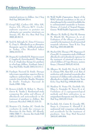 Projeto Diretrizes
Associação Médica Brasileira e Conselho Federal de Medicina
24 Abordagem das Parasitoses Intestinais mais Prevalentes na Infância
intestinal protozoa in children. Am J Trop
Med Hyg 2002;66:251-4.
27. Gurgel RQ, Cardoso GS, Silva AM,
Santos LN, Oliveira RCV. Creche:
ambiente expositor ou protetor nas
infestações por parasitas intestinais em
Aracaju, SE. Rev Soc Bras Med Trop
2005;38:267-9.
28. Yereli K, Balcioglu IC, Ertan P, Limoncu
E, Onag A. Albendazole as an alternative
therapeutic agent for childhood giardiasis
in Turkey. Clin Microbiol Infect
2004;10:527-9.
29. Pengsaa K, Limkittikul K, Pojjaroen-anant
C, Lapphra K, Sirivichayakul C, Wisetsing
P, et al. Single-dose therapy for giardiasis
in school-age children. Southeast Asian J
Trop Med Public Health 2002;33:711-7.
30. Fundação Nacional de Saúde. Doenças
infecciosas e parasitárias: aspectos clínicos,
vigilância epidemiológica e medidas de
controle. Guia de bolso. Brasília: Ministério
da Saúde: Fundação Nacional de
Saúde;1998. 218p.
31. Romero-Cabello R, Robert L, Munõz-
Garcia R, Tanaka J. Randomized study
comparing the safety and efficacy of
albendazole and metronidazole in the
treatment of giardiasis in children. Rev
Latinoam Microbiol 1995;37:315-23.
32. Monteiro CA, Szarfarc SC. Estudo das
condições de saúde das crianças no
Município de São Paulo, SP (Brasil),
1984-1985: V – Anemia. Rev Saúde Públ
1987;21:255-60.
33. World Health Organization. Report of the
WHO informal consultation on the use of
chemotherapyforthecontrolofmorbiditydue
to soil-transmitted nematodes in humans.
Division of Control of Tropical Diseases.
Geneva: World Health Organization;1996.
34. Albonico M, Bickle Q, Haji HJ, Ramsan
M, Khatib KJ, Montresor A, et al.
Evaluation of the efficacy of pyrantel-
oxantel for the treatment of soil-transmitted
nematode infections. Trans R Soc Trop
Med Hyg 2002;96:685-90.
35. Muchiri EM, Thiong’o FW, Magnussen P,
Ouma JH. A comparative study of different
albendazole and mebendazole regimens for
the treatment of intestinal infections in
school children of Usigu Division, western
Kenya. J Parasitol 2001;87:413-8.
36. Albonico M, Smith PG, Ercole E, Hall
A, Chwaya HM, Alawi KS, et al. Rate of
reinfection with intestinal nematodes after
treatment of children with mebendazole or
albendazole in a highly endemic area. Trans
R Soc Trop Med Hyg 1995;89:538-41.
37. Mendoza D, Nuñez FA, Escobedo AA,
Pelayo L, Fernández M, Torres D, et al.
Usefulness of 2 coproparasitological
methods and their utilization in an
antigiardiasis therapeutic trial. Rev Cubana
Med Trop 2003;55:174-8.
38. Escobedo AA, Cañete R, Gonzalez ME,
Pareja A, Cimerman S, Almirall P. A
randomized trial comparing mebendazole
and secnidazole for the treatment of
giardiasis. Ann Trop Med Parasitol
2003;97:499-504.
 