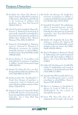 25Abordagem das Parasitoses Intestinais mais Prevalentes na Infância
Projeto Diretrizes
Associação Médica Brasileira e Conselho Federal de Medicina
39. Escobedo AA, Nuñez FA, Moreira I,
Vega E, Pareja A, Almirall P. Comparison
of chloroquine, albendazole and tinidazole
in the treatment of children with
giardiasis. Ann Trop Med Parasitol
2003;97:367-71.
40. Ortiz JJ, Ayoub A, Gargala G, Chegne NL,
Favennec L. Randomized clinical study of
nitazoxanide compared to metronidazole in
the treatment of symptomatic giardiasis in
children from Northern Peru. Aliment
Pharmacol Ther 2001;15:1409-15.
41. Pengsaa K, Sirivichayakul C, Pojjaroen-
anant C, Nimnual S, Wisetsing P.
Albendazole treatment for Giardia
intestinalis infections in school children.
Southeast Asian J Trop Med Public Health
1999;30:78-83.
42. Quiros-Buelna E. Furazolidone and
metronidazole for treatment of giardiasis
in children. Scand J Gastroenterol Suppl
1989;169:65-9.
43. Murphy TV, Nelson JD. Five v ten days’
therapy with furazolidone for giardiasis. Am
J Dis Child 1983;137:267-70.
44. Krishnamurthy KA, Saradhambal V.
Single dose therapy of giardiasis: a
comparative study of tinidazole and
metronidazole in pediatric patients. Indian
Pediatr 1978;15:51-6.
45. Naquira C, Jimenez G, Guerra JG, Bernal
R, Nalin DR, Neu D, et al. Ivermectin for
human strongyloidiasis and other intestinal
helminths. Am J Trop Med Hyg
1989;40:304-9.
46. Gazder AJ, Banerjee M. Single-dose
treatment of giardiasis in children: a
comparison of tinidazole and metronidazole.
Curr Med Res Opin 1977;5:164-8.
47. Sinniah B, Sinniah D. The anthelmintic
effects of pyrantel pamoate, oxantel-
pyrantel pamoate, levamisole and
mebendazole in the treatment of intestinal
nematodes. Ann Trop Med Parasitol
1981;75:315-21.
48. Bartlett AV, Englender SJ, Jarvis BA,
Ludwig L, Carlson JF, Topping JP.
Controlled trial of Giardia lamblia: control
strategies in day care centers. Am J Public
Health 1991;81:1001-6.
49. Diaz E, Mondragon J, Ramirez E, Bernal
R. Epidemiology and control of intestinal
parasites with nitazoxanide in children in
Mexico. Am J Trop Med Hyg 2003;6
8:384-5.
50. Lohiya GS, Tan-Figueroa L, Crinella FM,
Lohiya S. Epidemiology and control of
enterobiasis in a developmental center. West
J Med 2000;172:305-8.
51. Yang YS, Kim SW, Jung SH, Huh S, Lee
JH. Chemotherapeutic trial to control
enterobiasis in schoolchildren. Korean J
Parasitol 1997;35:265-9.
52. Marcos L, Terashima A, Samalvides F,
Alvarez H, Lindo F, Tello R, et al.
Thiabendazole for the control of
Strongyloides stercoralis
53. Gann PH, Neva FA, Gam AA. A
randomized trial of single- and two-dose
 