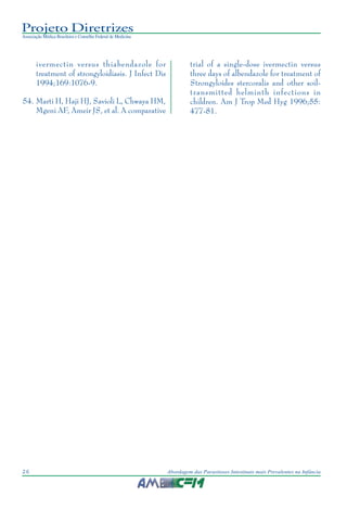 Projeto Diretrizes
Associação Médica Brasileira e Conselho Federal de Medicina
26 Abordagem das Parasitoses Intestinais mais Prevalentes na Infância
ivermectin versus thiabendazole for
treatment of strongyloidiasis. J Infect Dis
1994;169:1076-9.
54. Marti H, Haji HJ, Savioli L, Chwaya HM,
Mgeni AF, Ameir JS, et al. A comparative
trial of a single-dose ivermectin versus
three days of albendazole for treatment of
Strongyloides stercoralis and other soil-
transmitted helminth infections in
children. Am J Trop Med Hyg 1996;55:
477-81.
 