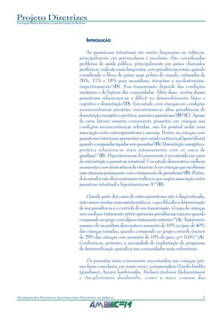 3Abordagem das Parasitoses Intestinais mais Prevalentes na Infância
Projeto Diretrizes
Associação Médica Brasileira e Conselho Federal de Medicina
INTRODUÇÃO
As parasitoses intestinais são muito frequentes na infância,
principalmente em pré-escolares e escolares. São consideradas
problema de saúde pública, principalmente em países chamados
periféricos, onde são mais frequentes, com prevalências totais, quando
considerado o bloco de países mais pobres do mundo, estimadas de
26%, 17% e 15% para ascaridíase, tricuríase e ancilostomíase,
respectivamente1
(D). Sua transmissão depende das condições
sanitárias e de higiene das comunidades. Além disso, muitas dessas
parasitoses relacionam-se a déficit no desenvolvimento físico e
cognitivo e desnutrição2
(D). Em estudo com crianças em condições
socioeconômicas precárias, encontraram-se altas prevalências de
desnutrição energético-protéica, anemia e parasitoses3
(B)4
(C). Apesar
de estes fatores estarem comumente presentes em crianças nas
condições socioeconômicas referidas, não foi possível isolar uma
associação entre enteroparasitoses e anemia. Porém, as crianças com
parasitoses intestinais apresentam pior estado nutricional (peso/altura)
quandocomparadasàquelassemparasitas5
(B).Desnutriçãoenergético-
protéica relaciona-se mais intensamente com os casos de
giardíase6,7
(B). Hipovitaminose A comumente é encontrada em casos
demánutriçãoeparasitoseintestinal.Umestudodemonstroumelhora
naanemiaenosníveisséricosdevitaminaAemcriançasquereceberam
essavitaminajuntamentecomotratamentodeparasitoses8
(B).Porém,
dois estudos não demonstraram evidência que sugira associação entre
parasitose intestinal e hipovitaminose A6,9
(B).
Grande parte dos casos de enteroparasitoses não é diagnosticada,
vistoseremmuitasvezesassintomáticos,oquedificultaadeterminação
de sua prevalência e o controle de sua transmissão. Grupo de crianças
semnenhumtratamentoprévioapresentaprevalênciasmaioresquando
comparadoaogrupocomalgumtratamentoanterior10
(A).Tratamento
massivo de ascaridíase demonstrou aumento de 10% no peso de 40%
das crianças tratadas, quando comparado ao grupo controle (menos
de 29% das crianças com aumento de 10% do peso; p< 0,01)11
(A).
Confirma-se, portanto, a necessidade de implantação de programas
de desvermificação periódica nas comunidades mais vulneráveis.
Os parasitas mais comumente encontrados nas crianças pré-
escolares e escolares, em nosso meio, compreendem Giardia lamblia
(giardíase), Ascaris lumbricoides, Trichuris trichiura (helmintíases)
e Ancylostomas duodenalis, como a mais comum das
 
