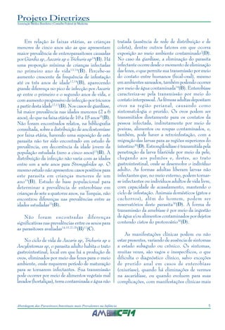 5Abordagem das Parasitoses Intestinais mais Prevalentes na Infância
Projeto Diretrizes
Associação Médica Brasileira e Conselho Federal de Medicina
Em relação às faixas etárias, as crianças
menores de cinco anos são as que apresentam
maior prevalência de enteroparasitoses causadas
por Giardia sp, Ascaris sp e Trichuris sp14
(B). Há
uma proporção mínima de crianças infectadas
no primeiro ano de vida13,14
(B). Percebe-se
aumento crescente da frequência de infestação
até os três anos de idade12,14
(B), aparecendo
grande diferença no pico de infecção por Ascaris
sp entre o primeiro e o segundo anos de vida, e
com aumento progressivo de infecção por tricuros
a partir desta idade12,13
(B). Nos casos de giardíase,
há maior prevalência nas idades menores (2 a 6
anos), do que na faixa etária de 10 a 15 anos15
(B).
Não foram encontrados relatos, na bibliografia
consultada, sobre a distribuição de ancilostomíase
por faixa etária, havendo uma suposição de este
parasita não ter sido encontrado em estudo de
prevalência, em decorrência da idade jovem da
população estudada (zero a cinco anos)13
(B). A
distribuição da infecção não varia com as idades
entre um a sete anos para Strongyloides sp. O
mesmo estudo não apresentou casos positivos para
este parasita em crianças menores de um
ano19
(B). Estudo de base populacional para
determinar a prevalência de enterobíase em
crianças de sete a quatorze anos, na Turquia, não
encontrou diferenças nas prevalências entre as
idades estudadas23
(B).
Não foram encontradas diferenças
significativas nas prevalências entre os sexos para
as parasitoses avaliadas14,15,27-29
(B)17
(C).
No ciclo de vida de Ascaris sp, Trichuris sp e
Ancylostomas sp, o parasita adulto habita o trato
gastrointestinal, local em que há a produção de
ovos, eliminados por meio das fezes para o meio
ambiente, onde requerem período de maturação
para se tornarem infectantes. Sua transmissão
pode ocorrer por meio de alimentos vegetais mal
lavados (hortaliças), terra contaminada e água não
tratada (ausência de rede de distribuição e de
coleta), dentre outros fatores em que ocorra
exposição ao meio ambiente contaminado2
(D).
No caso da giardíase, a eliminação do parasita
infectante ocorre desde o momento de eliminação
das fezes, o que permite sua transmissão por meio
do contato entre humanos (fecal-oral), mesmo
em ambientes saneados, também podendo ocorrer
por meio de água contaminada14
(B). Enterobíase
caracteriza-se pela transmissão por meio do
contato interpessoal. As fêmeas adultas depositam
ovos na região perianal, causando como
sintomatologia o prurido. Os ovos podem ser
transmitidos diretamente para os contatos da
pessoa infectada, indiretamente por meio de
poeiras, alimentos ou roupas contaminados, e,
também, pode haver a retroinfestação, com a
migração das larvas para as regiões superiores do
intestino30
(D). Estrongiloidíase é transmitida pela
penetração da larva filarióide por meio da pele,
chegando aos pulmões e, destes, ao trato
gastrointestinal, onde se desenvolve o indivíduo
adulto. As formas adultas liberam larvas não
infectantes que, no meio externo, podem tornar-
se infectantes ou indivíduos adultos de vida livre,
com capacidade de acasalamento, mantendo o
ciclo de infestação. Animais domésticos (gatos e
cachorros), além do homem, podem ser
reservatórios deste parasita30
(D). A forma de
transmissão da amebíase é por meio da ingestão
de água e/ou alimentos contaminados por dejetos
contendo cistos do protozoário30
(D).
As manifestações clínicas podem ou não
estar presentes, variando de ausência de sintomas
a estado subagudo ou crônico. Os sintomas,
muitas vezes, são vagos e inespecíficos, o que
dificulta o diagnóstico clínico, salvo exceções
de prurido anal em casos de enterobíase
(oxiuríase), quando há eliminações de vermes
na ascaridíase, ou quando evoluem para suas
complicações, com manifestações clínicas mais
 