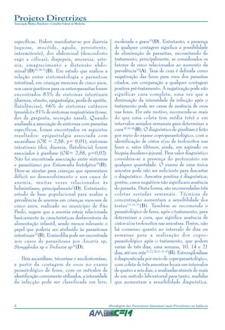 Projeto Diretrizes
Associação Médica Brasileira e Conselho Federal de Medicina
6 Abordagem das Parasitoses Intestinais mais Prevalentes na Infância
específicas. Podem manifestar-se por diarreia
(aquosa, mucóide, aguda, persistente,
intermitente), dor abdominal (desconforto
vago a cólicas), dispepsia, anorexia, aste-
nia, emagrecimento e distensão abdo-
minal2
(D)20,28,31
(B). Em estudo que avaliou a
relação entre sintomatologia e parasitose
intestinal, em crianças menores de cinco anos,
nos casos positivos para os enteroparasitas foram
encontrados 83% de sintomas intestinais
(diarreia, vômito, epigastralgia, perda de apetite,
flatulências), 66% de sintomas cutâneos
(prurido) e 51% de sintomas respiratórios (tosse,
dor de garganta, secreção nasal). Quando
analisada a associação de sintomas com parasitas
específicos, foram encontrados os seguintes
resultados: epigastralgia associada com
ascaridíase (OR = 2,58, p= 0,01); sintomas
intestinais (dor, diarreia, flatulência) foram
associados à giardíase (OR= 2,58, p=0,02).
Não foi encontrada associação entre sintomas
e parasitismo por Entamoeba histolytica20
(B).
Deve-se atentar para crianças que apresentam
déficit no desenvolvimento e nos casos de
anemia, muitas vezes relacionados às
helmintíases, principalmente2
(D). Entretanto,
estudo de base populacional para avaliar a
prevalência de anemia em crianças menores de
cinco anos, realizado no município de São
Paulo, sugere que a anemia esteja relacionada
basicamente às características desfavoráveis da
alimentação infantil, sendo menos relevante o
papel que poderia ser atribuído às parasitoses
intestinais32
(B). Eosinofilia pode ser encontrada
nos casos de parasitoses por Ascaris sp,
Stongyloides sp e Trichuros sp30
(D).
Para ascaridíase, tricuríase e ancilostomíase,
a partir da contagem de ovos no exame
parasitológico de fezes, com os métodos de
identificação comumente utilizados, a intensidade
da infecção pode ser classificada em leve,
moderada e grave33
(D). Entretanto, a presença
de qualquer contagem significa a possibilidade
de eliminação de parasitas, necessitando de
tratamento, principalmente, se considerados os
fatores de risco relacionados ao aumento da
prevalência10
(A). Taxa de cura é definida como
negativação das fezes para ovos dos parasitas
citados, em comparação a qualquer contagem
positiva pré-tratamento. A negativação pode não
significar cura completa, uma vez que a
diminuição da intensidade da infecção após o
tratamento pode ser causa de ausência de ovos
nas fezes. Por este motivo, recomenda-se mais
do que uma coleta (em média três) e em
intervalos seriados semanais para determinar a
cura18,34-36
(B). O diagnóstico de giardíase é feito
por meio do exame coproparasitológico, com a
identificação de cistos e/ou de trofozoítos nas
fezes e, estes últimos, ainda, em aspirado ou
biopsia duodeno-jejunal. Para valor diagnóstico
considera-se a presença do protozoário em
qualquer quantidade. O exame de uma única
amostra pode não ser suficiente para descartar
o diagnóstico. Amostra positiva é diagnóstica;
porém, casos negativos não significam ausência
do parasita. Desta forma, são recomendadas três
coletas seriadas semanais. Técnicas de
concentração aumentam a sensibilidade dos
testes13,14,31
(B). Também se recomenda o
parasitológico de fezes, após o tratamento, para
determinar a cura, que significa ausência de
cistos e/ou trofozoítos nas amostras. Porém, não
há consenso quanto ao intervalo de dias ou
semanas para a realização dos copro-
parasitológico após o tratamento, que podem
variar de três dias, uma semana, 10, 14 e 21
dias, até um mês21,22,28,31,37-43
(B). Estrongiloidíase
é diagnosticada por meio de coproparasitológico,
com coleta de três amostras fecais em intervalos
de quatro a seis dias, e analisadas através de mais
de um método laboratorial para tanto, medidas
que aumentam a sensibilidade diagnóstica.
 
