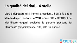 La qualità dei dati - 4 stelle 
Oltre a rispettare tutti i criteri precedenti, il dato fa uso di 
standard aperti definiti da W3C (come RDF e SPARQL) per 
identificare oggetti, cosicché le persone possono far 
riferimento (programmatico, NdT) alle tue risorse 
 